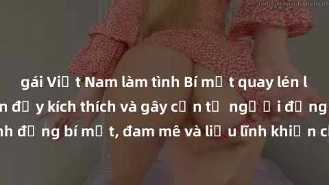 gái Việt Nam làm tình Bí mật quay lén làm tình: Câu chuyện đầy kích thích và gây cấn từ người đứng sau camera. Hành động bí mật, đam mê và liều lĩnh khiến cho tình yêu trở nên mãnh liệt hơn bao giờ hế