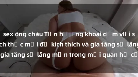 sex ông cháu Tận hưởng khoái cảm với sex ngoài trời: Cách thức mới để kích thích và gia tăng sự lãng mạn trong mối quan hệ của bạn!
