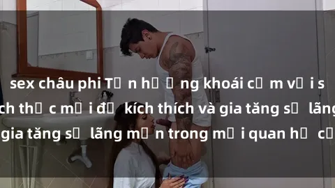 sex châu phi Tận hưởng khoái cảm với sex ngoài trời: Cách thức mới để kích thích và gia tăng sự lãng mạn trong mối quan hệ của bạn!
