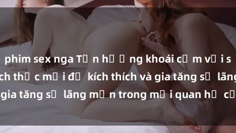 phim sex nga Tận hưởng khoái cảm với sex ngoài trời: Cách thức mới để kích thích và gia tăng sự lãng mạn trong mối quan hệ của bạn!
