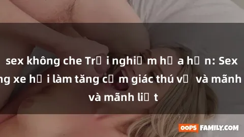 sex không che Trải nghiệm hứa hẹn: Sex trong xe hơi làm tăng cảm giác thú vị và mãnh liệt
