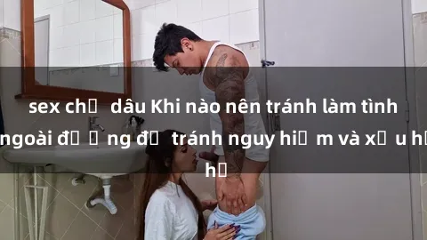 sex chị dâu Khi nào nên tránh làm tình ngoài đường để tránh nguy hiểm và xấu hổ