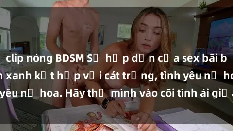 clip nóng BDSM Sự hấp dẫn của sex bãi biển: Khi sóng biển xanh kết hợp với cát trắng, tình yêu nở hoa. Hãy thả mình vào cõi tình ái giữa sóng biển!