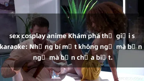 sex cosplay anime Khám phá thế giới sex ở quán karaoke: Những bí mật không ngờ mà bạn chưa biết.