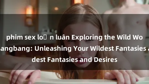phim sex loạn luân Exploring the Wild World of Sex Gangbang: Unleashing Your Wildest Fantasies and Desires