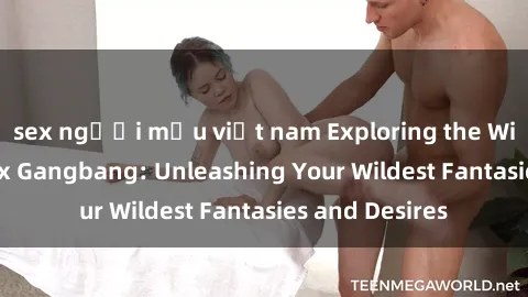 sex người mẫu việt nam Exploring the Wild World of Sex Gangbang: Unleashing Your Wildest Fantasies and Desires