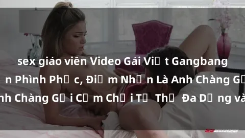 sex giáo viên Video Gái Việt Gangbang Xem Đã Để Lòng Bồn Phình Phục, Điểm Nhấn Là Anh Chàng Gợi Cảm Chơi Tư Thế Đa Dạng và Phê Đê Mê
