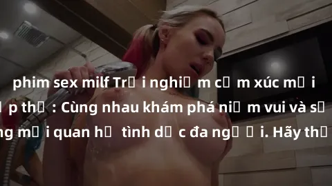 phim sex milf Trải nghiệm cảm xúc mới mẻ với làm tình tập thể: Cùng nhau khám phá niềm vui và sự mãnh liệt trong mối quan hệ tình dục đa người. Hãy thử ngay để biết cảm giác thú vị này!