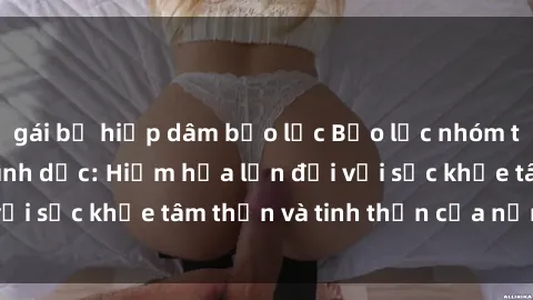 gái bị hiếp dâm bạo lực Bạo lực nhóm trong các hành vi tình dục: Hiểm họa lớn đối với sức khỏe tâm thần và tinh thần của nạn nhân.
