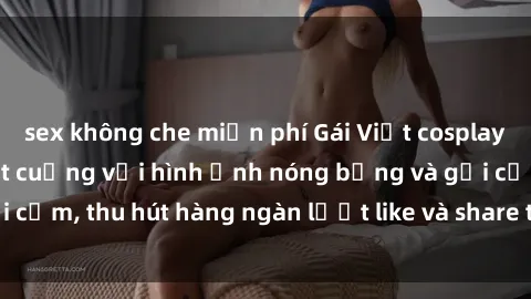 sex không che miễn phí Gái Việt cosplay sexy khiến fan phát cuồng với hình ảnh nóng bỏng và gợi cảm, thu hút hàng ngàn lượt like và share trên mạng xã hội.