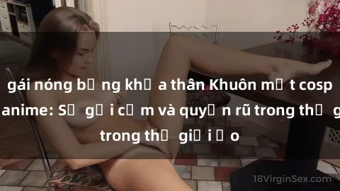 gái nóng bỏng khỏa thân Khuôn mặt cosplay sex anime: Sự gợi cảm và quyến rũ trong thế giới ảo