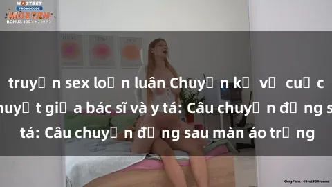 truyện sex loạn luân Chuyện kể về cuộc tình đầy nhiệt huyết giữa bác sĩ và y tá: Câu chuyện đằng sau màn áo trắng