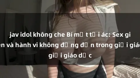 jav idol không che Bí mật tội ác: Sex giáo viên và hành vi không đứng đắn trong giới giáo dục