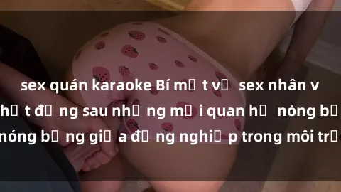sex quán karaoke Bí mật về sex nhân viên văn phòng: Sự thật đằng sau những mối quan hệ nóng bỏng giữa đồng nghiệp trong môi trường làm việc.