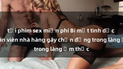 tải phim sex miễn phí Bí mật tình dục giữa nhân viên nhà hàng gây chấn động trong làng ẩm thực