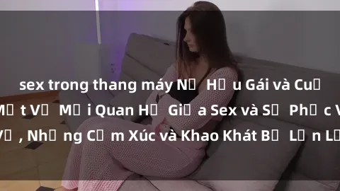 sex trong thang máy Nữ Hầu Gái và Cuộc Sống Của Họ: Bí Mật Về Mối Quan Hệ Giữa Sex và Sự Phục Vụ, Những Cảm Xúc và Khao Khát Bị Lẫn Lộn Trong Lĩnh Vực Này.