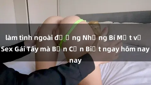 làm tình ngoài đường Những Bí Mật về Sex Gái Tây mà Bạn Cần Biết ngay hôm nay