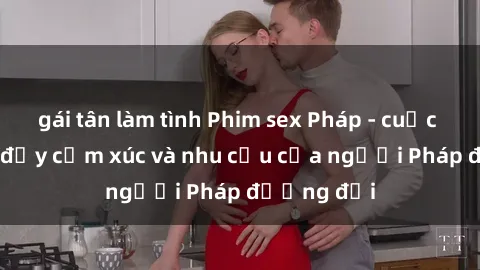 gái tân làm tình Phim sex Pháp - cuộc hành trình đầy cảm xúc và nhu cầu của người Pháp đương đại