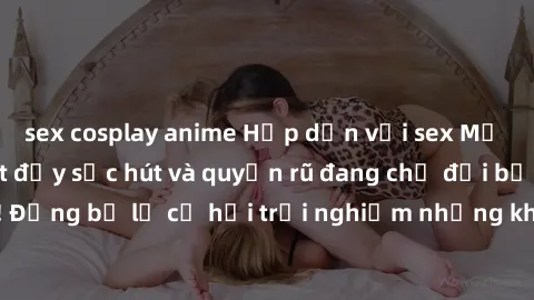 sex cosplay anime Hấp dẫn với sex Mỹ đen: Những bí mật đầy sức hút và quyến rũ đang chờ đợi bạn khám phá! Đừng bỏ lỡ cơ hội trải nghiệm những khoảnh khắc mãnh liệt và đam mê!