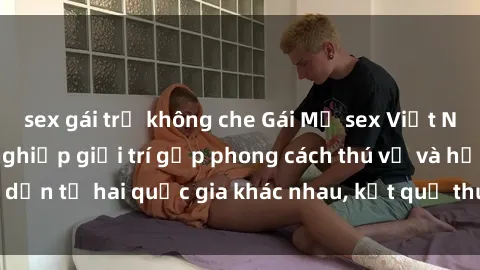 sex gái trẻ không che Gái Mỹ sex Việt Nam: Khi nền công nghiệp giải trí gặp phong cách thú vị và hấp dẫn từ hai quốc gia khác nhau, kết quả thú vị không thể bỏ qua.