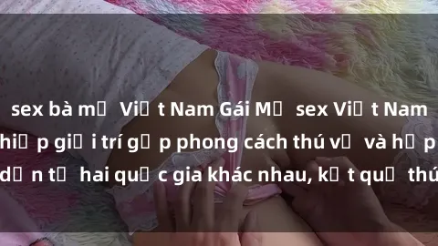 sex bà mẹ Việt Nam Gái Mỹ sex Việt Nam: Khi nền công nghiệp giải trí gặp phong cách thú vị và hấp dẫn từ hai quốc gia khác nhau, kết quả thú vị không thể bỏ qua.