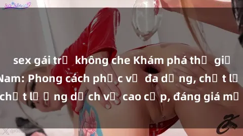 sex gái trẻ không che Khám phá thế giới của gái gọi Việt Nam: Phong cách phục vụ đa dạng, chất lượng dịch vụ cao cấp, đáng giá mọi khoản chi phí