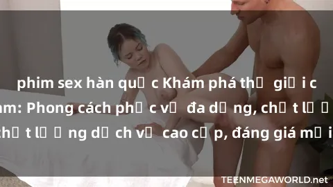 phim sex hàn quốc Khám phá thế giới của gái gọi Việt Nam: Phong cách phục vụ đa dạng, chất lượng dịch vụ cao cấp, đáng giá mọi khoản chi phí