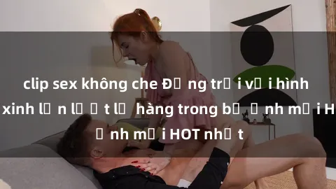 clip sex không che Động trời với hình ảnh gái xinh lần lượt lộ hàng trong bộ ảnh mới HOT nhất