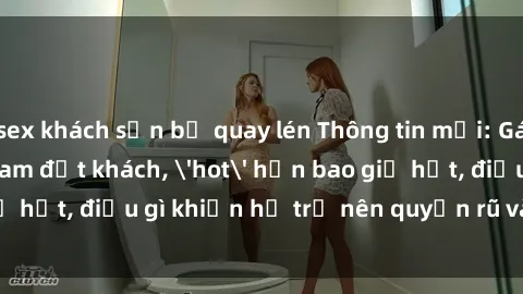 sex khách sạn bị quay lén Thông tin mới: Gái call girl Việt Nam đắt khách, 'hot' hơn bao giờ hết, điều gì khiến họ trở nên quyến rũ và đáng chú ý?