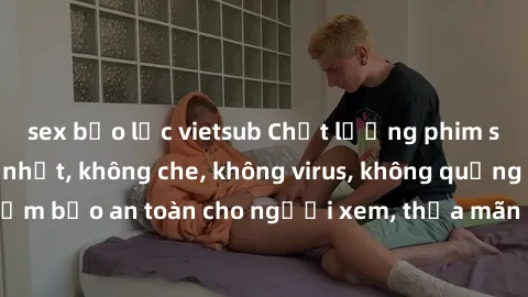 sex bạo lực vietsub Chất lượng phim sex cập nhật mới nhất, không che, không virus, không quảng cáo, đảm bảo an toàn cho người xem, thỏa mãn nhu cầu tình dục của bạn.