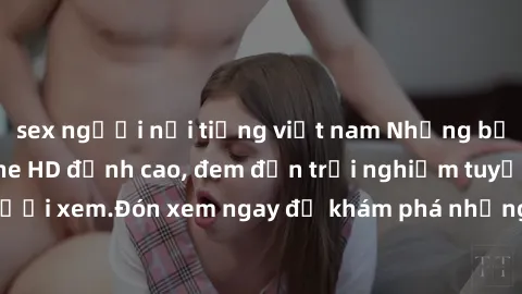 sex người nổi tiếng việt nam Những bộ phim sex không che HD đỉnh cao, đem đến trải nghiệm tuyệt vời cho người xem.Đón xem ngay để khám phá những cảnh quay đẹp mắt và kích thích.