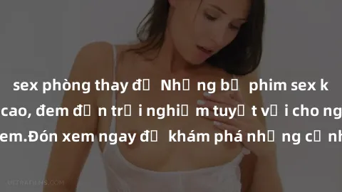 sex phòng thay đồ Những bộ phim sex không che HD đỉnh cao, đem đến trải nghiệm tuyệt vời cho người xem.Đón xem ngay để khám phá những cảnh quay đẹp mắt và kích thích.