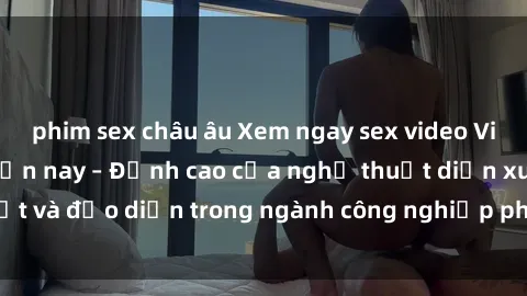 phim sex châu âu Xem ngay sex video Việt Nam hot nhất hiện nay – Đỉnh cao của nghệ thuật diễn xuất và đạo diễn trong ngành công nghiệp phim người lớn tại đây!
