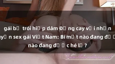 gái bị trói hiếp dâm Đắng cay với những câu chuyện sex gái Việt Nam: Bí mật nào đang được hé lộ?