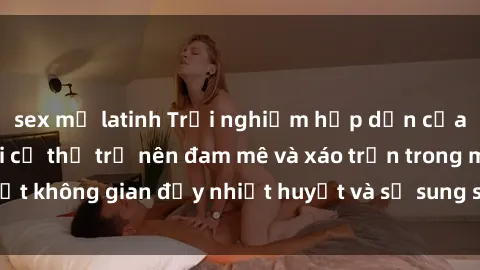 sex mỹ latinh Trải nghiệm hấp dẫn của sex tập thể: Khi cơ thể trở nên đam mê và xáo trộn trong một không gian đầy nhiệt huyết và sự sung sướng đầy ấn tượng.