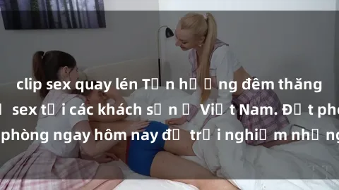 clip sex quay lén Tận hưởng đêm thăng hoa cùng dịch vụ sex tại các khách sạn ở Việt Nam. Đặt phòng ngay hôm nay để trải nghiệm những khoái cảm độc đáo.