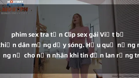 phim sex tra tấn Clip sex gái Việt bị lộ gây chấn động, khiến dân mạng dậy sóng. Hậu quả nặng nề cho nạn nhân khi tin đồn lan rộng trên mạng xã hội.