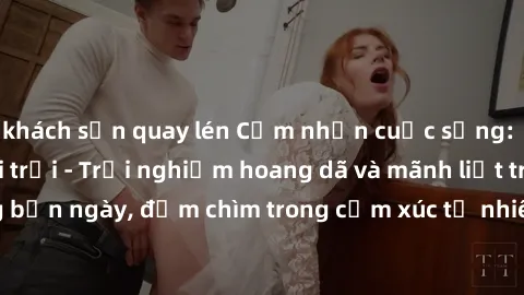 khách sạn quay lén Cảm nhận cuộc sống: Sex gái Việt ngoài trời - Trải nghiệm hoang dã và mãnh liệt trong bản ngày, đắm chìm trong cảm xúc tự nhiên và sự giao thoa tình yêu.