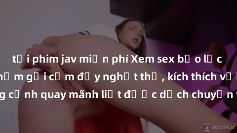 tải phim jav miễn phí Xem sex bạo lực Vietsub - Một tác phẩm gợi cảm đầy nghẹt thở, kích thích với những cảnh quay mãnh liệt được dịch chuyển và hấp dẫn trong thế giới .