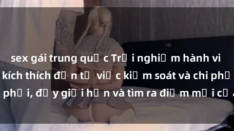 sex gái trung quốc Trải nghiệm hành vi sex trói buộc: Sự kích thích đến từ việc kiểm soát và chi phối, đẩy giới hạn và tìm ra điểm mới của niềm hứng thú.