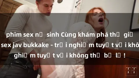 phim sex nữ sinh Cùng khám phá thế giới độc đáo của sex jav bukkake - trải nghiệm tuyệt vời không thể bỏ lỡ!