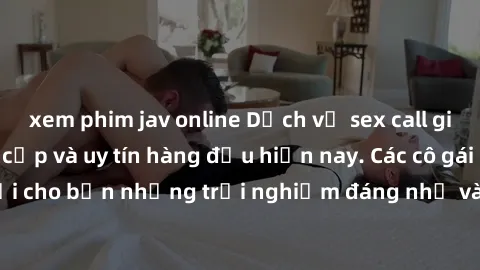 xem phim jav online Dịch vụ sex call girl Việt Nam đẳng cấp và uy tín hàng đầu hiện nay. Các cô gái sẽ mang lại cho bạn những trải nghiệm đáng nhớ và không thể quên. Liên hệ ngay!