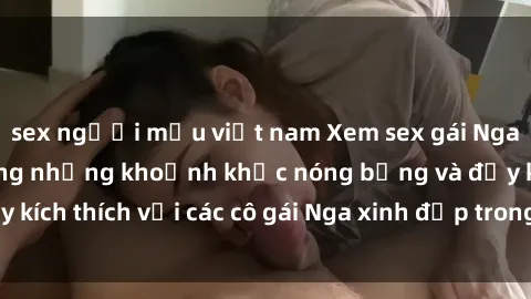 sex người mẫu việt nam Xem sex gái Nga vietsub: Tận hưởng những khoảnh khắc nóng bỏng và đầy kích thích với các cô gái Nga xinh đẹp trong bộ phim vietsub.