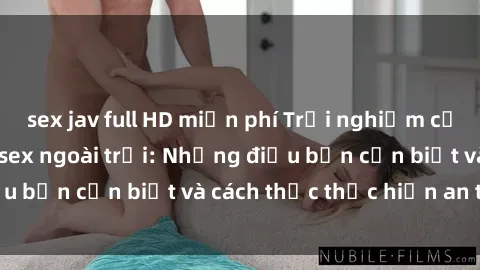 sex jav full HD miễn phí Trải nghiệm cảm giác mới lạ với sex ngoài trời: Những điều bạn cần biết và cách thức thực hiện an toàn