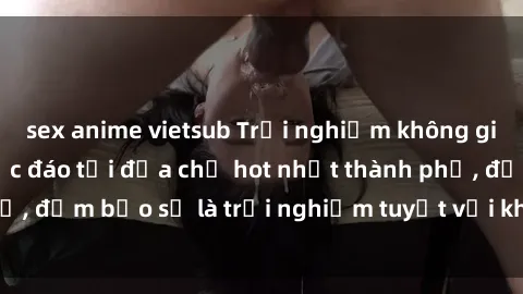 sex anime vietsub Trải nghiệm không gian sex quán bar độc đáo tại địa chỉ hot nhất thành phố, đảm bảo sẽ là trải nghiệm tuyệt vời không thể bỏ lỡ!