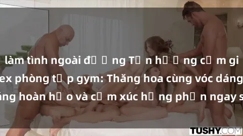làm tình ngoài đường Tận hưởng cảm giác tươi mới với sex phòng tập gym: Thăng hoa cùng vóc dáng hoàn hảo và cảm xúc hưng phấn ngay sau buổi tập luyện!