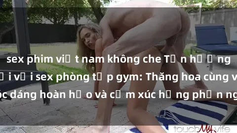 sex phim việt nam không che Tận hưởng cảm giác tươi mới với sex phòng tập gym: Thăng hoa cùng vóc dáng hoàn hảo và cảm xúc hưng phấn ngay sau buổi tập luyện!