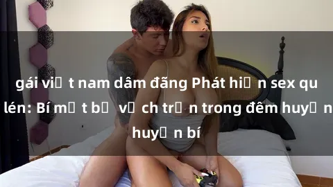 gái việt nam dâm đãng Phát hiện sex quay lén: Bí mật bị vạch trần trong đêm huyền bí