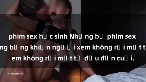 phim sex học sinh Những bộ phim sex Nga gợi cảm, nóng bỏng khiến người xem không rời mắt từ đầu đến cuối.