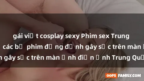 gái việt cosplay sexy Phim sex Trung Quốc: Nghi vấn về các bộ phim đỏng đảnh gây sốc trên màn ảnh điện ảnh Trung Quốc